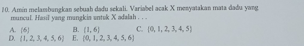 Amin melambungkan sebuah dadu sekali. Variabel acak X menyatakan mata dadu yang
muncul. Hasil yang mungkin untuk X adalah . . .
A.  6 B.  1,6 C.  0,1,2,3,4,5
D.  1,2,3,4,5,6 E.  0,1,2,3,4,5,6