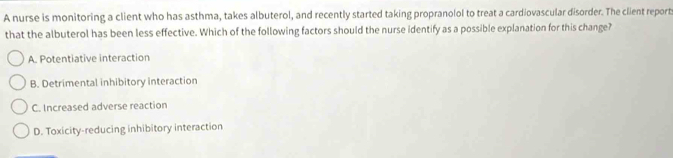 A nurse is monitoring a client who has asthma, takes albuterol, and recently started taking propranolol to treat a cardiovascular disorder. The client report
that the albuterol has been less effective. Which of the following factors should the nurse identify as a possible explanation for this change?
A. Potentiative interaction
B. Detrimental inhibitory interaction
C. Increased adverse reaction
D. Toxicity-reducing inhibitory interaction