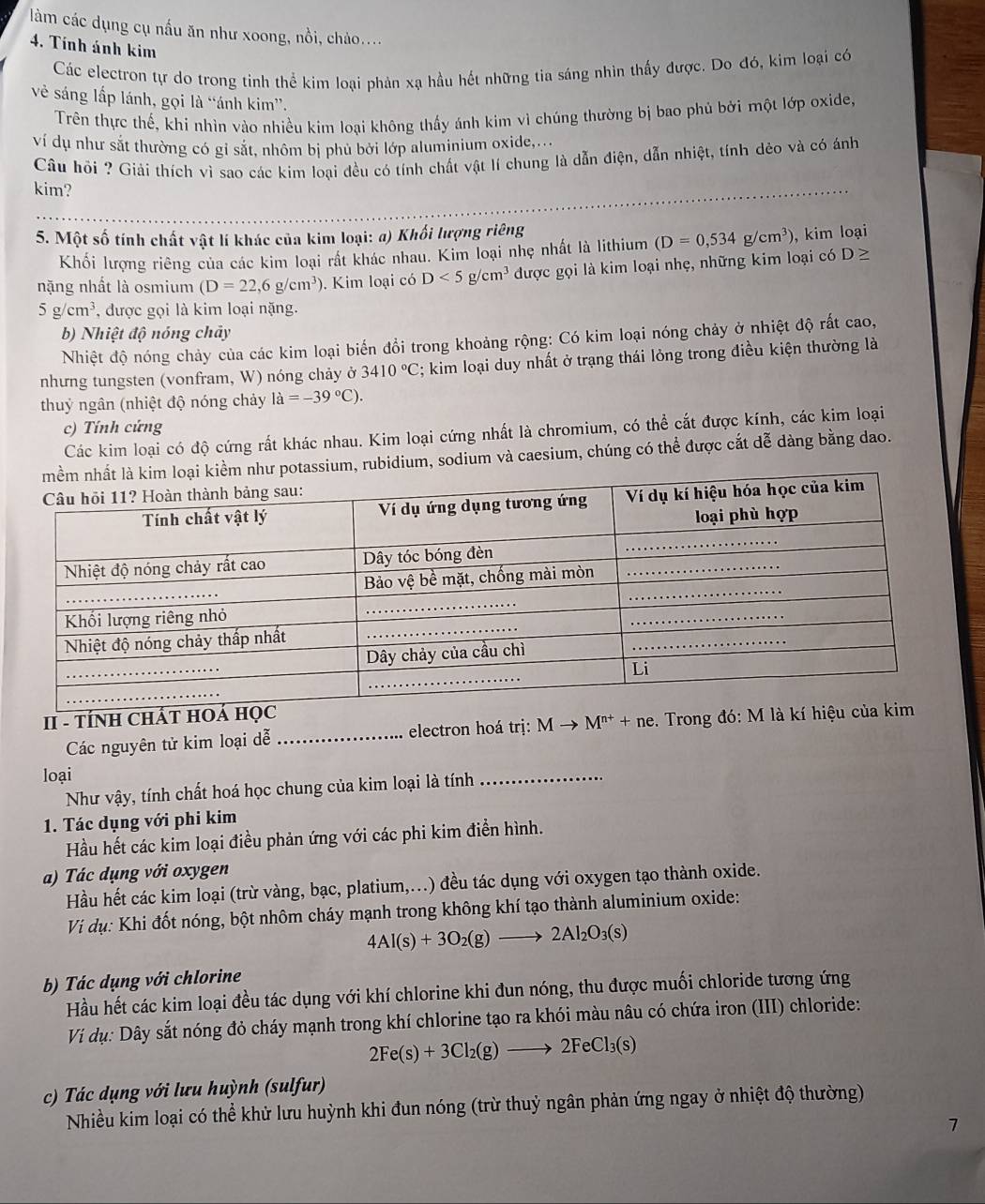 làm các dụng cụ nấu ăn như xoong, nồi, chào....
4. Tính ảnh kim
Các electron tự do trong tinh thể kim loại phản xạ hầu hết những tia sáng nhìn thấy được. Do đó, kim loại có
vẻ sáng lấp lánh, gọi là “ánh kim”.
Trên thực thế, khi nhìn vào nhiều kim loại không thấy ánh kim vì chúng thường bị bao phủ bởi một lớp oxide,
ví dụ như sắt thường có gi sắt, nhôm bị phủ bởi lớp aluminium oxide,...
Câu hồi ? Giải thích vì sao các kim loại đều có tính chất vật lí chung là dẫn điện, dẫn nhiệt, tính dẻo và có ánh
kim?
5. Một số tính chất vật lí khác của kim loại: a) Khối lượng riêng , kim loại
Khối lượng riêng của các kim loại rất khác nhau. Kim loại nhẹ nhất là lithium (D=0,534g/cm^3)
nặng nhất là osmium (D=22,6g/cm^3) ). Kim loại có D<5g/cm^3 được gọi là kim loại nhẹ, những kim loại có D≥
5g/cm^3 , được gọi là kim loại nặng.
b) Nhiệt độ nóng chảy
Nhiệt độ nóng chảy của các kim loại biến đổi trong khoảng rộng: Có kim loại nóng chảy ở nhiệt độ rất cao,
nhưng tungsten (vonfram, W) nóng chảy ở 3410°C; kim loại duy nhất ở trạng thái lỏng trong điều kiện thường là
thuỷ ngân (nhiệt độ nóng chảy la=-39°C).
c) Tính cứng
Các kim loại có độ cứng rất khác nhau. Kim loại cứng nhất là chromium, có thể cắt được kính, các kim loại
potassium, rubidium, sodium và caesium, chúng có thể được cắt dễ dàng bằng dao.
II - TÍNH CHÁ
Các nguyên tử kim loại dễ_ electron hoá trị: Mto M^(n+)+ne. Trong đó:
loại
Như vậy, tính chất hoá học chung của kim loại là tính
_
1. Tác dụng với phi kim
Hầu hết các kim loại điều phản ứng với các phi kim điển hình.
a) Tác dụng với oxygen
Hầu hết các kim loại (trừ vàng, bạc, platium,...) đều tác dụng với oxygen tạo thành oxide.
Vi dụ: Khi đốt nóng, bột nhôm cháy mạnh trong không khí tạo thành aluminium oxide:
4Al(s)+3O_2(g)to 2Al_2O_3(s)
b) Tác dụng với chlorine
Hầu hết các kim loại đều tác dụng với khí chlorine khi đun nóng, thu được muối chloride tương ứng
Vi dụ: Dây sắt nóng đỏ cháy mạnh trong khí chlorine tạo ra khói màu nâu có chứa iron (III) chloride:
2Fe(s)+3Cl_2(g)to 2FeCl_3(s)
c) Tác dụng với lưu huỳnh (sulfur)
Nhiều kim loại có thể khử lưu huỳnh khi đun nóng (trừ thuỷ ngân phản ứng ngay ở nhiệt độ thường)
7