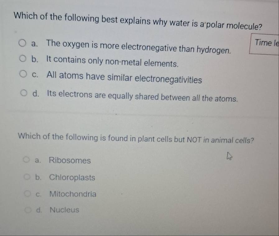 Which of the following best explains why water is a polar molecule?
Time le
a. The oxygen is more electronegative than hydrogen.
b. It contains only non-metal elements.
c. All atoms have similar electronegativities
d. Its electrons are equally shared between all the atoms.
Which of the following is found in plant cells but NOT in animal cells?
a. Ribosomes
b. Chloroplasts
c. Mitochondria
d. Nucleus