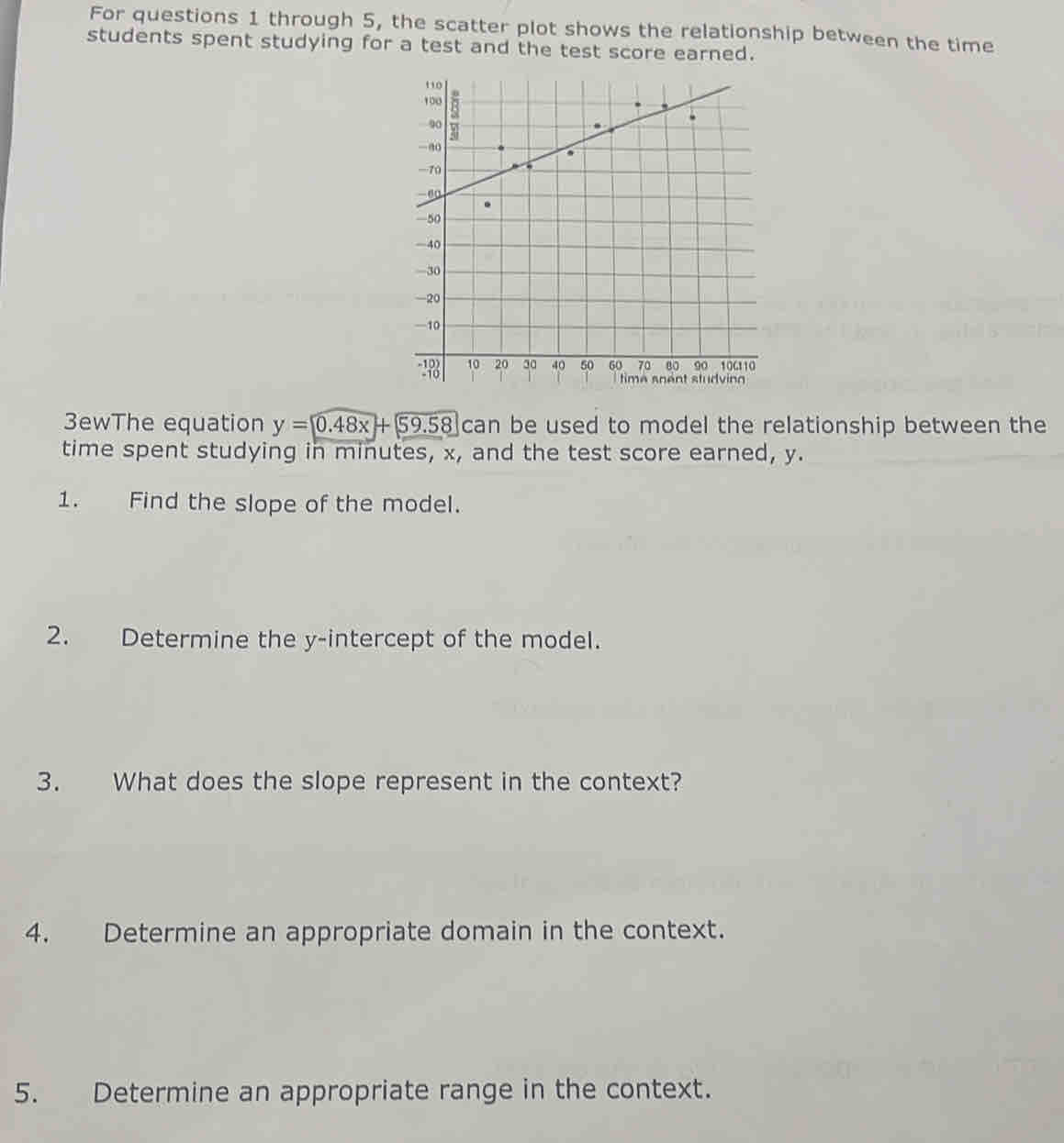 For questions 1 through 5, the scatter plot shows the relationship between the time 
students spent studying for a test and the test score earned. 
3ewThe equation y=0.48x+59.58 can be used to model the relationship between the 
time spent studying in minutes, x, and the test score earned, y. 
1. Find the slope of the model. 
2. Determine the y-intercept of the model. 
3. What does the slope represent in the context? 
4. Determine an appropriate domain in the context. 
5. Determine an appropriate range in the context.