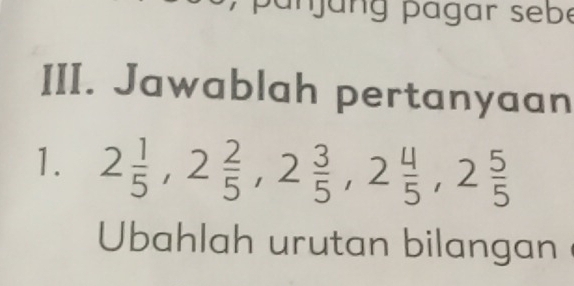 Jawablah pertanyaan 
1. 2 1/5 , 2 2/5 , 2 3/5 , 2 4/5 , 2 5/5 
Ubahlah urutan bilangan