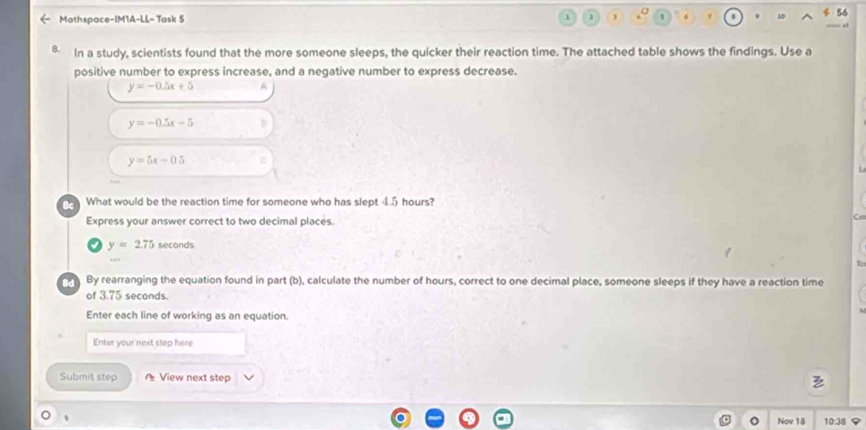 Mathspace-IM1A-LL- Task 5 
1 
B. In a study, scientists found that the more someone sleeps, the quicker their reaction time. The attached table shows the findings. Use a 
positive number to express increase, and a negative number to express decrease.
y=-0.5x+5 A
y=-0.5x-5
y=5x-0.5
What would be the reaction time for someone who has slept 4.5 hours? 
Express your answer correct to two decimal places.
y=2.75 seconds
By rearranging the equation found in part (b), calculate the number of hours, correct to one decimal place, someone sleeps if they have a reaction time 
of 3.75 seconds. 
Enter each line of working as an equation. 
Enter your next step here 
Submit step * View next step 
、 
Nov 18 1038