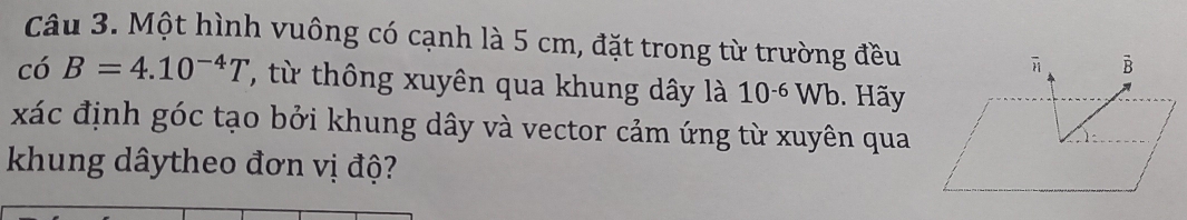 Một hình vuông có cạnh là 5 cm, đặt trong từ trường đều 
có B=4.10^(-4)T , từ thông xuyên qua khung dây là 10^(-6)Wb. Hãy 
xác định góc tạo bởi khung dây và vector cảm ứng từ xuyên qua 
khung dâytheo đơn vị độ?