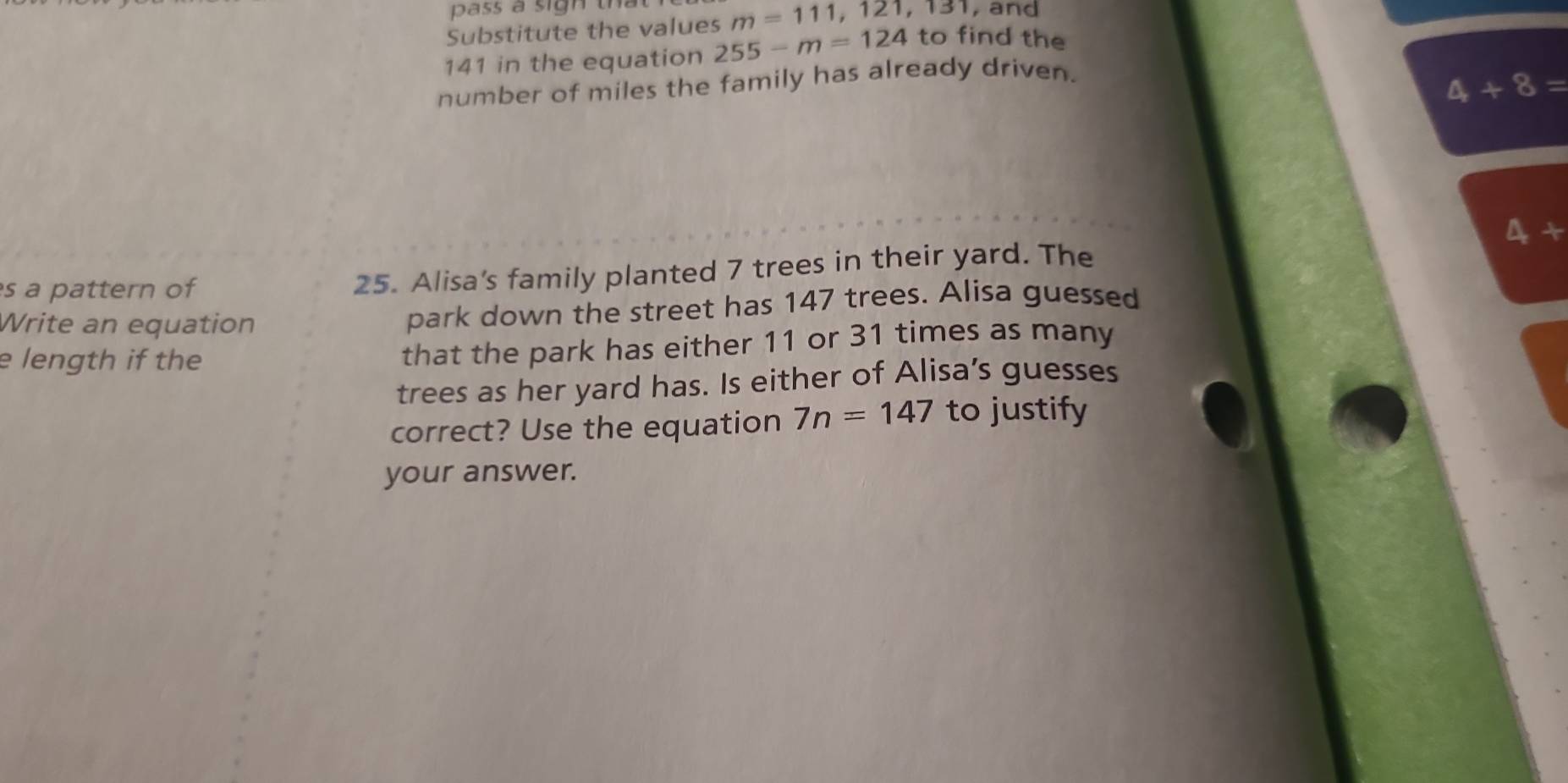 pass a sigh tha 
Substitute the values m=111, 121, 131 , and
141 in the equation 255-m=124 to find the 
number of miles the family has already driven.
4+8=
s a pattern of 
25. Alisa's family planted 7 trees in their yard. The 4+
Write an equation park down the street has 147 trees. Alisa guessed 
e length if the 
that the park has either 11 or 31 times as many 
trees as her yard has. Is either of Alisa’s guesses 
correct? Use the equation 7n=147 to justify 
your answer.