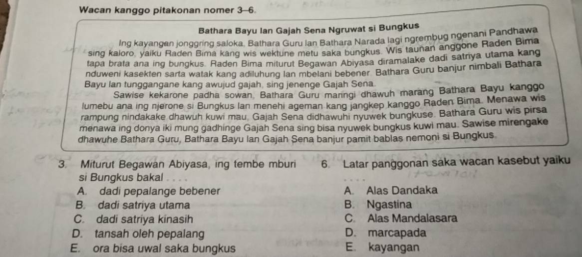 Wacan kanggo pitakonan nomer 3-6
Bathara Bayu Ian Gajah Sena Ngruwat si Bungkus
Ing kayangan jonggring saloka, Bathara Guru Ian Bathara Narada lagi ngrembug ngenani Pandhawa
sing kaloro, yaiku Raden Bima kang wis wektune metu saka bungkus. Wis taunan anggone Raden Bima
tapa brata ana ing bungkus. Raden Bima miturut Begawan Abiyasa diramalake dadi satriya utama kang
nduweni kasekten sarta watak kang adiluhung Ian mbelani bebener. Bathara Guru banjur nimbali Bathara
Bayu Ian tunggangane kang awujud gajah, sing jenenge Gajah Sena.
Sawise kekarone padha sowan, Bathara Guru maringi dhawuh marang Bathara Bayu kanggo
lumebu ana ing njerone si Bungkus Ian menehi ageman kang jangkep kanggo Raden Bima Menawa wis
rampung nindakake dhawuh kuwi mau Gajah Sena didhawuhi nyuwek bungkuse. Bathara Guru wis pirsa
menawa ing donya iki mung gadhinge Gajah Sena sing bisa nyuwek bungkus kuwi mau. Sawise mirengake
dhawuhe Bathara Guru, Bathara Bayu Ian Gajah Sena banjur pamit bablas nemoni si Bungkus
3. Miturut Begawan Abiyasa, ing tembe mburi 6 Latar panggonan saka wacan kasebut yaiku
si Bungkus bakal
A. dadi pepalange bebener A. Alas Dandaka
B dadi satriya utama B. Ngastina
C. dadi satriya kinasih C Alas Mandalasara
D. tansah oleh pepalang D. marcapada
E. ora bisa uwal saka bungkus E. kayangan