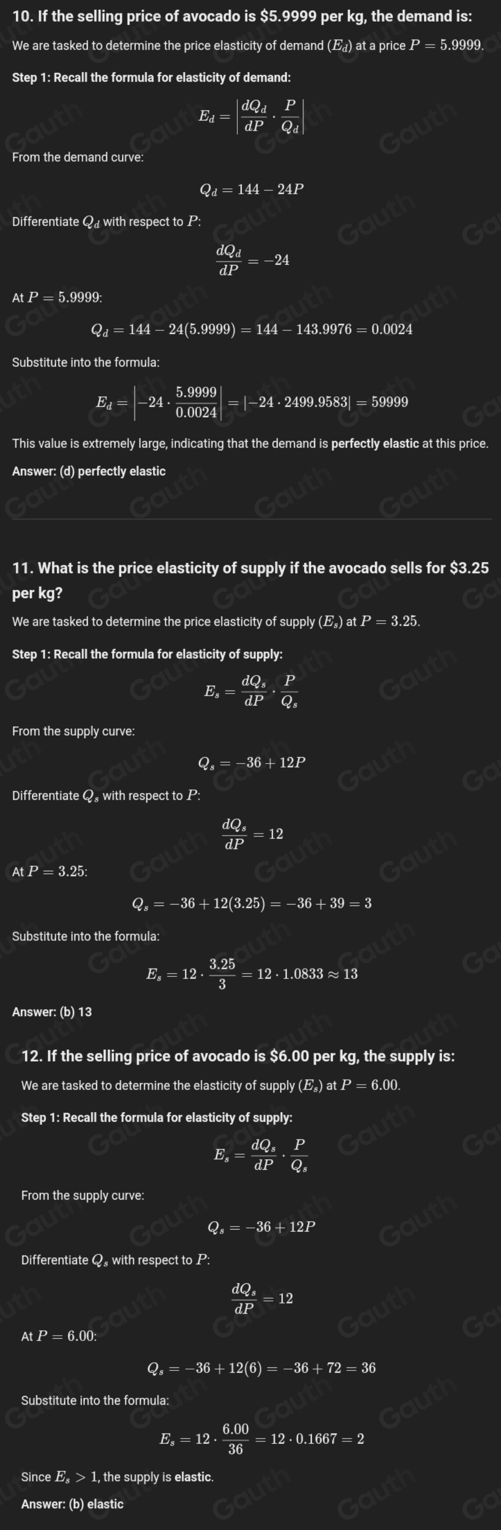 10. If the selling price of avocado is $5.9999 per kg, the demand is:
We are tasked to determine the price elasticity of demand (₄) at a price . P=5.9999
Step 1: Recall the formula for elasticity of demand:
E_d=|frac dQ_ddP· frac PQ_d|
From the demand curve:
Q_d=144-24P
Differentiate Q with respect to P:
frac dQ_ddP=-24
AtP=5.9999:
Q_d=144-24(5.9999)=144-143.9976=0.0024
Substitute into the formula:
E_d=|-24·  (5.9999)/0.0024 |=|-24· 2499.9583|=59999
This value is extremely large, indicating that the demand is perfectly elastic at this price.
Answer: (d) perfectly elastic
11. What is the price elasticity of supply if the avocado sells for $3.25
per kg?
We are tasked to determine the price elasticity of supply (E_s)atP=3.25.
Step 1: Recall the formula for elasticity of supply:
E_s=frac dQ_sdP· frac PQ_s
From the supp ycurve:
Q, =-36+12P
Differentiate Q. with respect to P:
frac dQ_sdP=12
AtP=3.25:
Q_s=-36+12(3.25)=-36+39=3
Substitute into the formula:
E_s=12·  (3.25)/3 =12· 1.0833approx 13
Answer: (b) 13
12. If the selling price of avocado is $6.00 per kg, the supply is:
We are tasked to determine the elasticity of supply (E_s)atP=6.00.
Step 1: Recall the formula for elasticity of supply:
E, =frac dQ_sdP· frac PQ_s
From the supply curve:
Q。 =-36+12P
Differentiate Q. with respect to P:
frac dQ_3dP=12
AtP=6.00:
Q_s=-36+12(6)=-36+72=36
Substitute into the formula:
E =12·  (6.00)/36 =12· 0.1667=2
Since E_s>1 , the supply is elastic.
Answer: (b) elastic