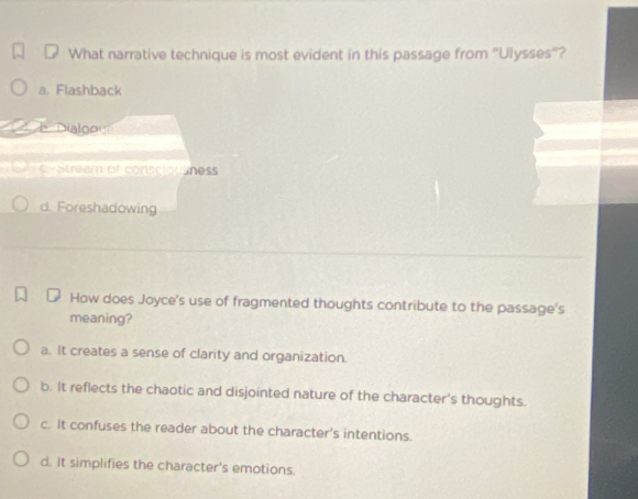 What narrative technique is most evident in this passage from "Ulysses"?
a. Flashback
= Dialoog
-Stream of consciousness
d. Foreshadowing
How does Joyce's use of fragmented thoughts contribute to the passage's
meaning?
a. It creates a sense of clarity and organization.
b. It reflects the chaotic and disjointed nature of the character's thoughts.
c. It confuses the reader about the character's intentions.
d. It simplifies the character's emotions.