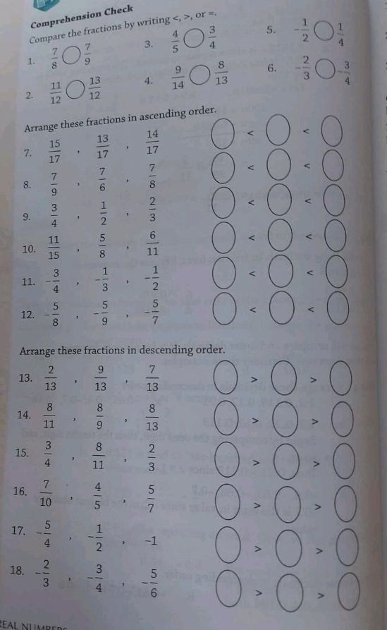 Comprehension Check
Compare the fractions by writing , or =.
5.
1.  7/8   7/9  3.  4/5 bigcirc  3/4  - 1/2 bigcirc  1/4 
2.  11/12   13/12  4.  9/14 bigcirc  8/13  6. - 2/3  bigcirc - 3/4 
Arrange these fractions in ascending order.
7.  15/17 , 13/17 , 14/17 
8.  7/9 , 7/6 , 7/8 
∠ □
9.  3/4 , 1/2 , 2/3 
) ()

10.  11/15 , 5/8 , 6/11  □
11. - 3/4 ,- 1/3 ,- 1/2  bigcirc
12. - 5/8 ,- 5/9 ,- 5/7  0<0<0
Arrange these fractions in descending order.
13.  2/13 , 9/13 , 7/13  bigcirc >bigcirc >bigcirc
14.  8/11 , 8/9 , 8/13  bigcirc >bigcirc >bigcirc
15.  3/4 , 8/11 , 2/3  bigcirc >bigcirc >bigcirc
16.  7/10 , 4/5 , 5/7  bigcirc >bigcirc >bigcirc
17. - 5/4 ,- 1/2 ,-1 bigcirc >bigcirc >bigcirc
18. - 2/3 ,- 3/4 ,- 5/6  bigcirc >bigcirc >bigcirc