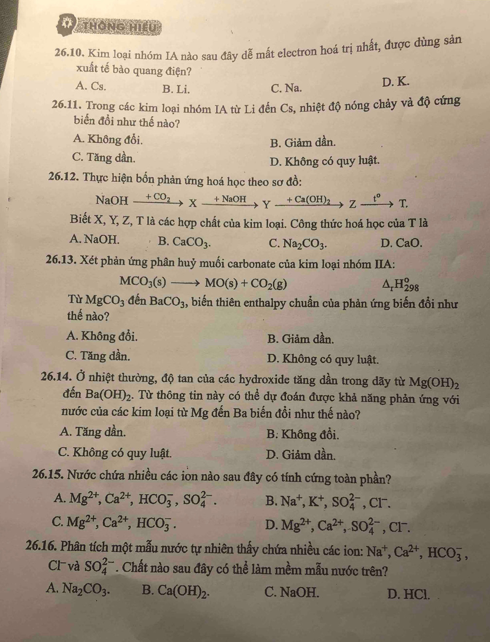 thông hiếu
26.10. Kim loại nhóm IA nào sau đây dễ mất electron hoá trị nhất, được dùng sản
xuất tế bào quang điện?
A. Cs. B. Li. C. Na. D. K.
26.11. Trong các kim loại nhóm IA từ Li đến Cs, nhiệt độ nóng chảy và độ cứng
biến đổi như thế nào?
A. Không đổi. B. Giảm dần.
C. Tăng dần.
D. Không có quy luật.
26.12. Thực hiện bốn phản ứng hoá học theo sơ đồ:
NaOH xrightarrow +CO_2Xxrightarrow +NaOHYxrightarrow +Ca(OH)_2Zxrightarrow t^oT.
Biết X, Y, Z, T là các hợp chất của kim loại. Công thức hoá học của T là
A. NaOH. B. CaCO_3.
C. Na_2CO_3. D. CaO.
26.13. Xét phản ứng phân huỷ muối carbonate của kim loại nhóm IIA:
MCO_3(s)to MO(s)+CO_2(g)
^ H_(298)^o
Từ MgCO_3 đến BaCO_3 , biến thiên enthalpy chuẩn của phản ứng biến đổi như
thế nào?
A. Không đổi. B. Giảm dần.
C. Tăng dần. D. Không có quy luật.
26.14. Ở nhiệt thường, độ tan của các hydroxide tăng dần trong dãy từ Mg(OH)_2
đến Ba(OH)_2. Từ thông tin này có thể dự đoán được khả năng phản ứng với
nước của các kim loại từ Mg đến Ba biến đổi như thế nào?
A. Tăng dần. B. Không đổi.
C. Không có quy luật. D. Giảm dần.
26.15. Nước chứa nhiều các iòn nào sau đây có tính cứng toàn phần?
A. Mg^(2+),Ca^(2+),HCO_3^(-,SO_4^(2-). B. Na^+),K^+,SO_4^((2-),Cl^-).
C. Mg^(2+),Ca^(2+),HCO_3^(-. D. Mg^2+),Ca^(2+),SO_4^((2-) , Cl⁻.
26.16. Phân tích một mẫu nước tự nhiên thấy chứa nhiều các ion: Na^+),Ca^(2+),HCO_3^(-,
Cl và SO_4^(2-). Chất nào sau đây có thể làm mềm mẫu nước trên?
A. Na_2)CO_3. B. Ca(OH)_2. C. NaOH. D. HCl.