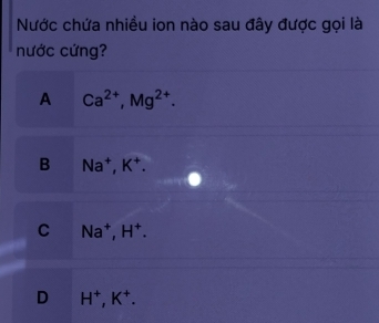 Nước chứa nhiều ion nào sau đây được gọi là
nước cứng?
A Ca^(2+), Mg^(2+).
B Na^+, K^+.
C Na^+, H^+.
D H^+, K^+.