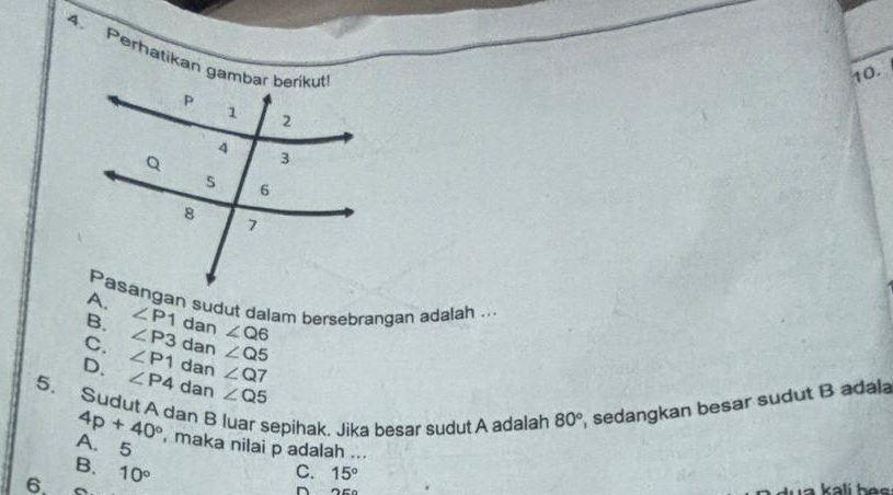 Perhatikan gambar berikut
10.
Pasangan sudut dalam bersebrangan adalah ...
B. ∠ P1 dan ∠ Q6
∠ P3 dan ∠ Q5
C. ∠ P1 dan ∠ Q7
D. ∠ P4 dan ∠ Q5
5. Sudut A dan B luar sepihak. Jika besar sudut A adalah , sedangkan besar sudut B adala
4p+40°
80°
A. 5 , maka nilai p adalah ...
B.
6. 10°
C. 15°
^