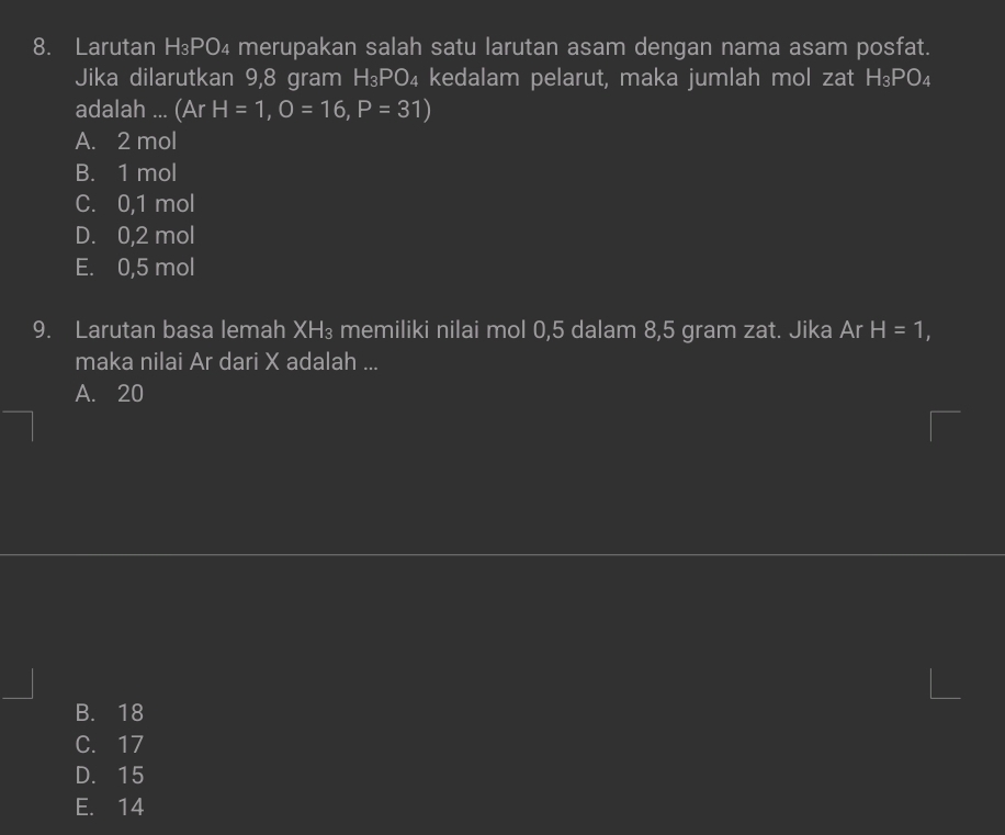 Larutan H₃PO₄ merupakan salah satu larutan asam dengan nama asam posfat.
Jika dilarutkan 9,8 gram H₃PO₄ kedalam pelarut, maka jumlah mol zat I H_3PO_4
adalah ... (ArH=1, O=16, P=31)
A. 2 mol
B. 1 mol
C. 0,1 mol
D. 0,2 mol
E. 0,5 mol
9. Larutan basa lemah XH₃ memiliki nilai mol 0,5 dalam 8,5 gram zat. Jika Ar H=1, 
maka nilai Ar dari X adalah ...
A. 20
B. 18
C. 17
D. 15
E. 14