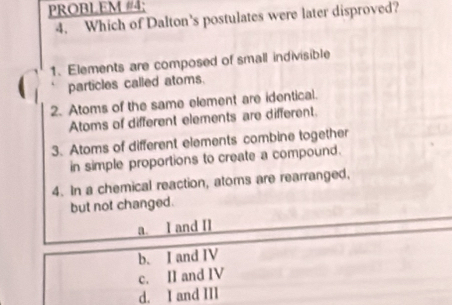 PROBLEM #4;
4. Which of Dalton’s postulates were later disproved?
1. Elements are composed of small indivisible
particles called atoms.
2. Atoms of the same element are identical.
Atoms of different elements are different.
3. Atoms of different elements combine together
in simple proportions to create a compound.
4. In a chemical reaction, atoms are rearranged,
but not changed.
a. I and II
b. I and IV
c. II and IV
d. I and III