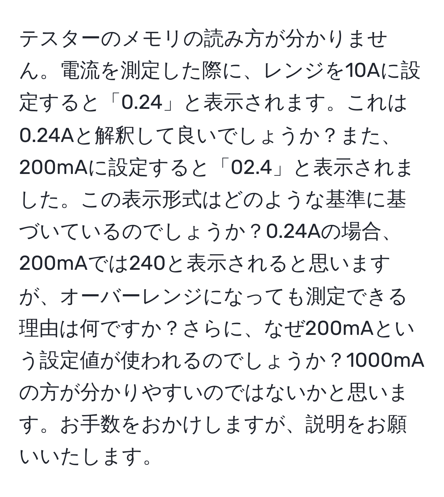 テスターのメモリの読み方が分かりません。電流を測定した際に、レンジを10Aに設定すると「0.24」と表示されます。これは0.24Aと解釈して良いでしょうか？また、200mAに設定すると「02.4」と表示されました。この表示形式はどのような基準に基づいているのでしょうか？0.24Aの場合、200mAでは240と表示されると思いますが、オーバーレンジになっても測定できる理由は何ですか？さらに、なぜ200mAという設定値が使われるのでしょうか？1000mAの方が分かりやすいのではないかと思います。お手数をおかけしますが、説明をお願いいたします。