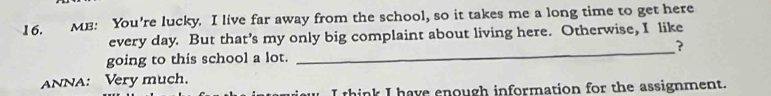 MB: You're lucky. I live far away from the school, so it takes me a long time to get here 
every day. But that’s my only big complaint about living here. Otherwise, I like 
_? 
going to this school a lot. 
ANNA: Very much. 
I think I have enough information for the assignment.