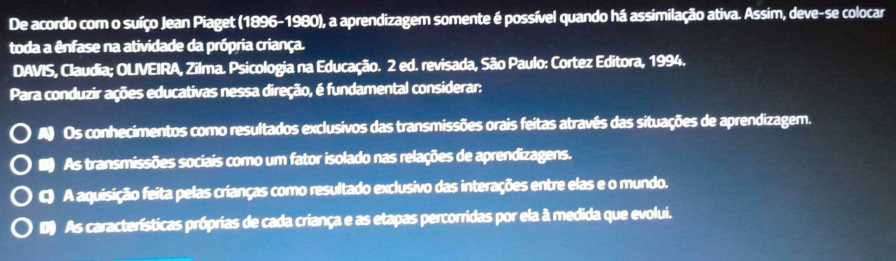 De acordo com o suíço Jean Piaget (1896-1980), a aprendizagem somente é possível quando há assimilação ativa. Assim, deve-se colocar
toda a ênfase na atividade da própria criança.
DAVIS, Claudia; OLIVEIRA, Zilma. Psicologia na Educação. 2 ed. revisada, São Paulo: Cortez Editora, 1994.
Para conduzir ações educativas nessa direção, é fundamental considerar:
A Os conhecimentos como resultados exclusivos das transmissões orais feitas através das situações de aprendizagem.
As transmissões sociais como um fator isolado nas relações de aprendizagens.
C) A aquisição feita pelas crianças como resultado exclusivo das interações entre elas e o mundo.
D As características próprias de cada criança e as etapas percorridas por ela à medida que evolui.