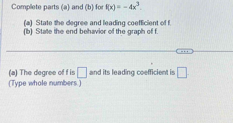 Complete parts (a) and (b) for f(x)=-4x^3. 
(a) State the degree and leading coefficient of f. 
(b) State the end behavior of the graph of f. 
(a) The degree of f is □ and its leading coefficient is □. 
(Type whole numbers.)