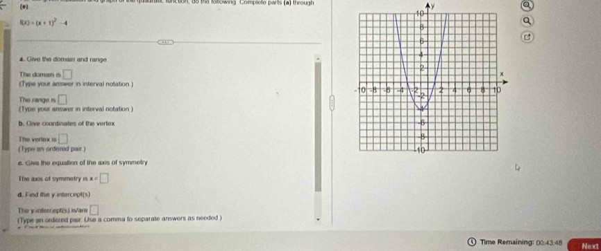 inction, 8o the tolowing. Complete parts (a) through
y
a
f(x)=(x+1)^2-4
Q 
a. Give the domain and range 
The damen e □
(Type your answer in interval notation) 
The range is □ 
(Type your answer in intorval notation ) 
b. Give coordinates of the vertex 
The vertox is □
(Type an ordered pair 
c. Give the equation of the axis of symmetry 
The axes of symmetry is x=□
d. Find the y intercept(s) 
The y infer ept(s) is/are □ 
(Type an ordered pair. Use a comma to separate answers as needed) 
Time Remaining: 00:43:48 Next