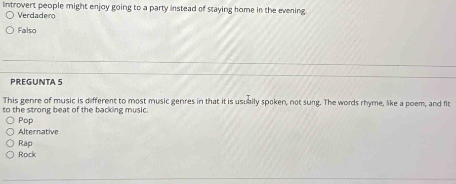 Introvert people might enjoy going to a party instead of staying home in the evening.
Verdadero
Falso
PREGUNTA 5
This genre of music is different to most music genres in that it is usually spoken, not sung. The words rhyme, like a poem, and fit
to the strong beat of the backing music.
Pop
Alternative
Rap
Rock