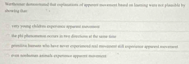 Wertheimer demonstrated that explanations of apparent movement based on learning were not plausible by
showing that
yery young children experience apparent movement
the phi phenomenon occurs in two directions at the same time
primitive humans who have never experienced real movement still experience apparent movement
even nonhuman animals experrence apparent movement