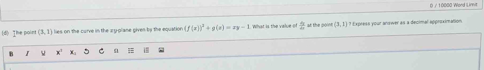 0 / 10000 Word Limit 
(d) The point (3,1) lies on the curve in the xy -plane given by the equation (f(x))^2+g(x)=xy-1. What is the value of  dy/dx  at the point (3,1) ? Express your answer as a decimal approximation 
B I u X_2 Ω