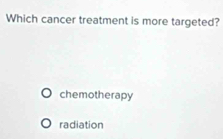 Which cancer treatment is more targeted?
chemotherapy
radiation