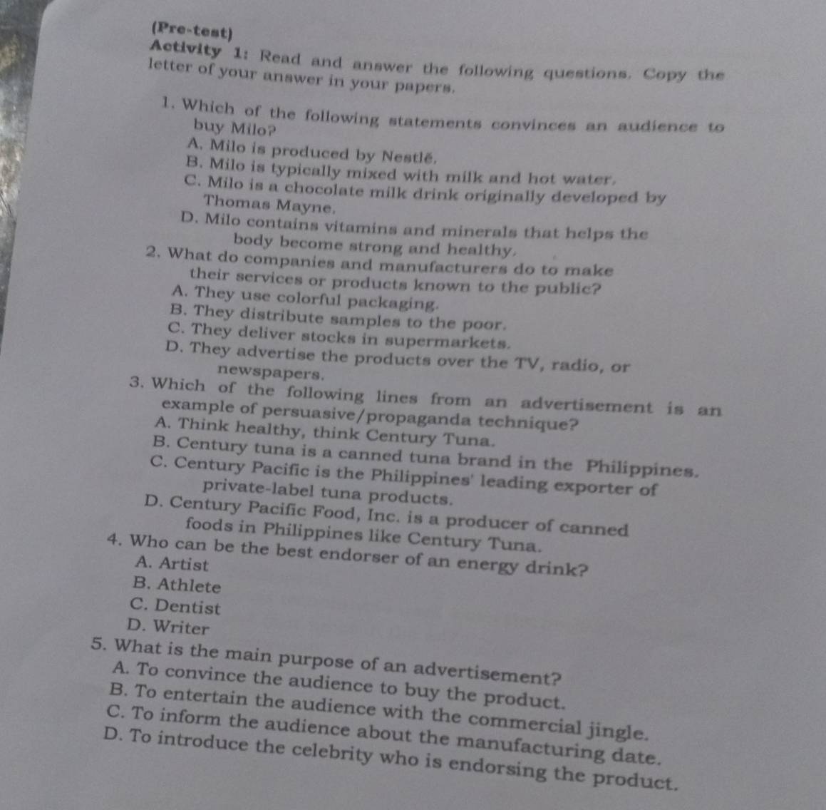 (Pre-test)
Activity 1: Read and answer the following questions. Copy the
letter of your answer in your papers.
1. Which of the following statements convinces an audience to
buy Milo?
A. Milo is produced by Nestlé.
B. Milo is typically mixed with milk and hot water.
C. Milo is a chocolate milk drink originally developed by
Thomas Mayne.
D. Milo contains vitamins and minerals that helps the
body become strong and healthy.
2. What do companies and manufacturers do to make
their services or products known to the public?
A. They use colorful packaging.
B. They distribute samples to the poor.
C. They deliver stocks in supermarkets.
D. They advertise the products over the TV, radio, or
newspapers.
3. Which of the following lines from an advertisement is an
example of persuasive/propaganda technique?
A. Think healthy, think Century Tuna.
B. Century tuna is a canned tuna brand in the Philippines.
C. Century Pacific is the Philippines' leading exporter of
private-label tuna products.
D. Century Pacific Food, Inc. is a producer of canned
foods in Philippines like Century Tuna.
4. Who can be the best endorser of an energy drink?
A. Artist
B. Athlete
C. Dentist
D. Writer
5. What is the main purpose of an advertisement?
A. To convince the audience to buy the product.
B. To entertain the audience with the commercial jingle.
C. To inform the audience about the manufacturing date.
D. To introduce the celebrity who is endorsing the product.