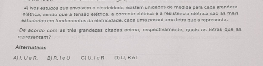 Nos estudos que envolvem a eletricidade, existem unidades de medida para cada grandeza
elétrica, sendo que a tensão elétrica, a corrente elétrica e a resistência elétrica são as mais
estudadas em fundamentos da eletricidade, cada uma possui uma letra que a representa.
De acordo com as três grandezas citadas acima, respectivamente, quais as letras que as
representam?
Alternativas
A) I, U e R. B) R, I eU C) U, I e R D) U, R e I