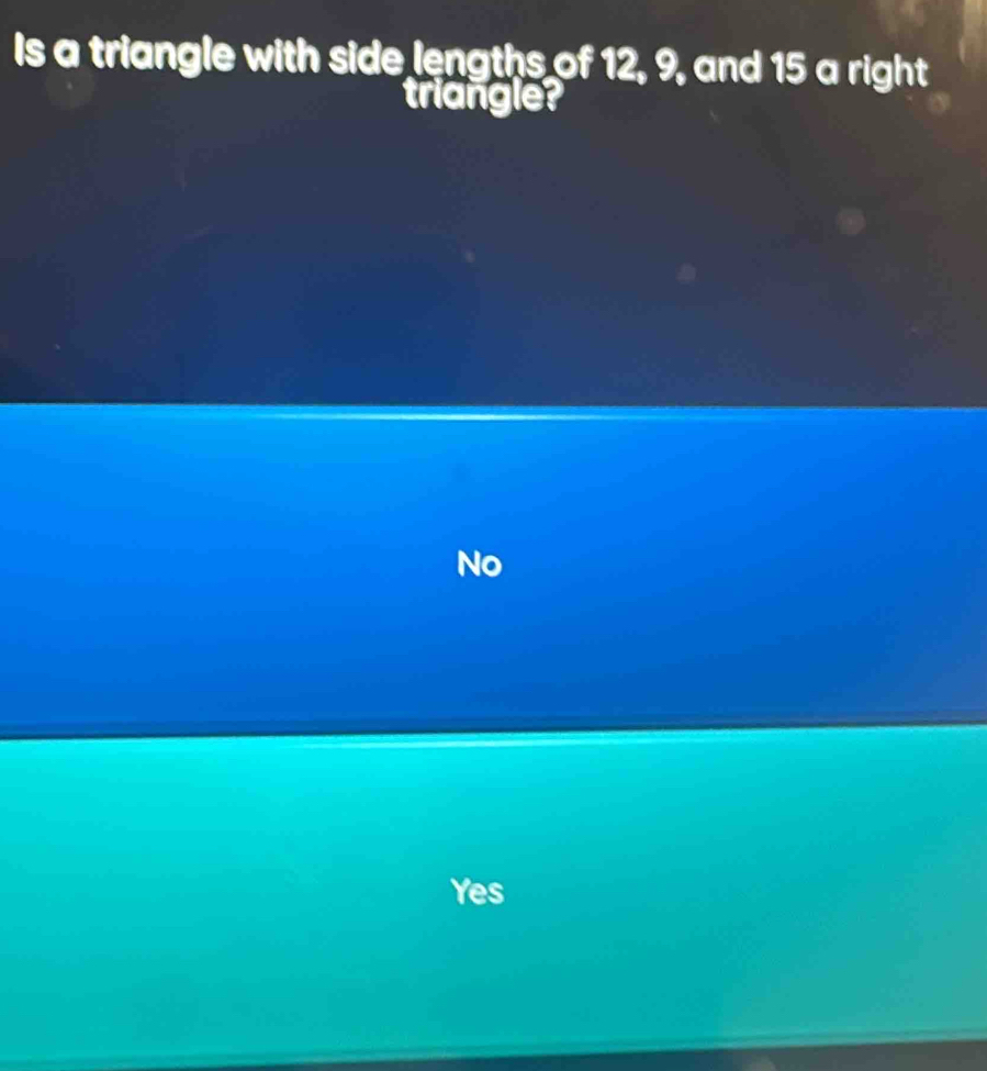 Is a triangle with side lengths of 12, 9, and 15 a right
triangle?
No
Yes