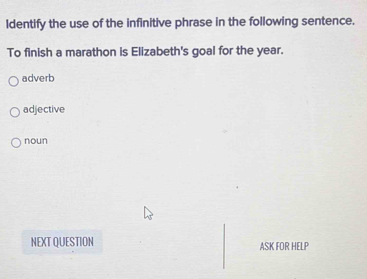 Identify the use of the infinitive phrase in the following sentence.
To finish a marathon is Elizabeth's goal for the year.
adverb
adjective
noun
NEXT QUESTION
ASK FOR HELP