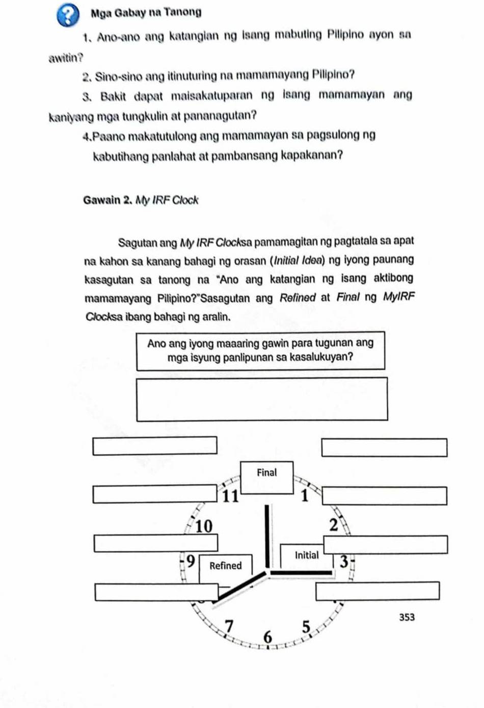 Mga Gabay na Tanong 
1. Ano-ano ang katangian ng isang mabuting Pilipino ayon sa 
awitin? 
2. Sino-sino ang itinuturing na mamamayang Pilipino? 
3. Bakit dapat maisakatuparan ng isang mamamayan ang 
kaniyang mga tungkulin at pananagutan? 
4.Paano makatutulong ang mamamayan sa pagsulong ng 
kabutihang panlahat at pambansang kapakanan? 
Gawain 2. My IRF Clock 
Sagutan ang My IRF Clocksa pamamagitan ng pagtatala sa apat 
na kahon sa kanang bahagi ng orasan (Initial Idea) ng iyong paunang 
kasagutan sa tanong na“Ano ang katangian ng isang aktibon 
mamamayang Pilipino?"Sasagutan ang Refined at Final ng MyIRF 
Clocksa ibang bahagi ng aralin. 
Ano ang iyong maaaring gawin para tugunan ang 
mga isyung panlipunan sa kasalukuyan?