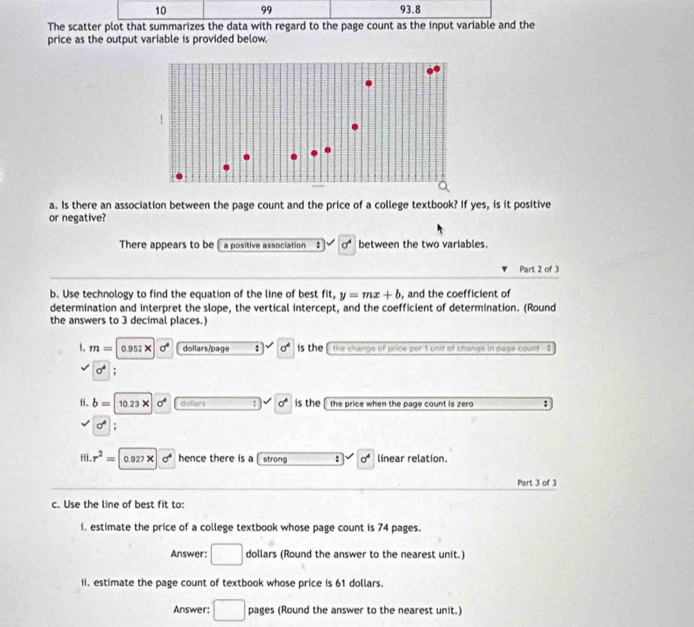 99 
10 93.8 
The scatter plot that summarizes the data with regard to the page count as the input variable and the 
price as the output variable is provided below. 
a. Is there an association between the page count and the price of a college textbook? If yes, is it positive 
or negative? 
There appears to be a positive association sigma^4 between the two variables. 
Part 2 of 3 
b. Use technology to find the equation of the line of best fit, y=mx+b , and the coefficient of 
determination and interpret the slope, the vertical intercept, and the coefficient of determination. (Round 
the answers to 3 decimal places.) 
1. m=|0.952X sigma^4 dollars/page : sigma^4 is the the change of price per 1 unit of change in paga count $
sigma^4 : 
fi. b= |10.23* sigma^4 dollars sigma^4 ís the the price when the page count is zero ;
sigma°; 
ffi. r^2= 0.927* sigma^4 hence there is a strong : sigma^4 linear relation. 
Part 3 of 3 
c. Use the line of best fit to: 
i. estimate the price of a college textbook whose page count is 74 pages. 
Answer: □ dollars (Round the answer to the nearest unit.) 
ii. estimate the page count of textbook whose price is 61 dollars. 
Answer: □ pages (Round the answer to the nearest unit.)