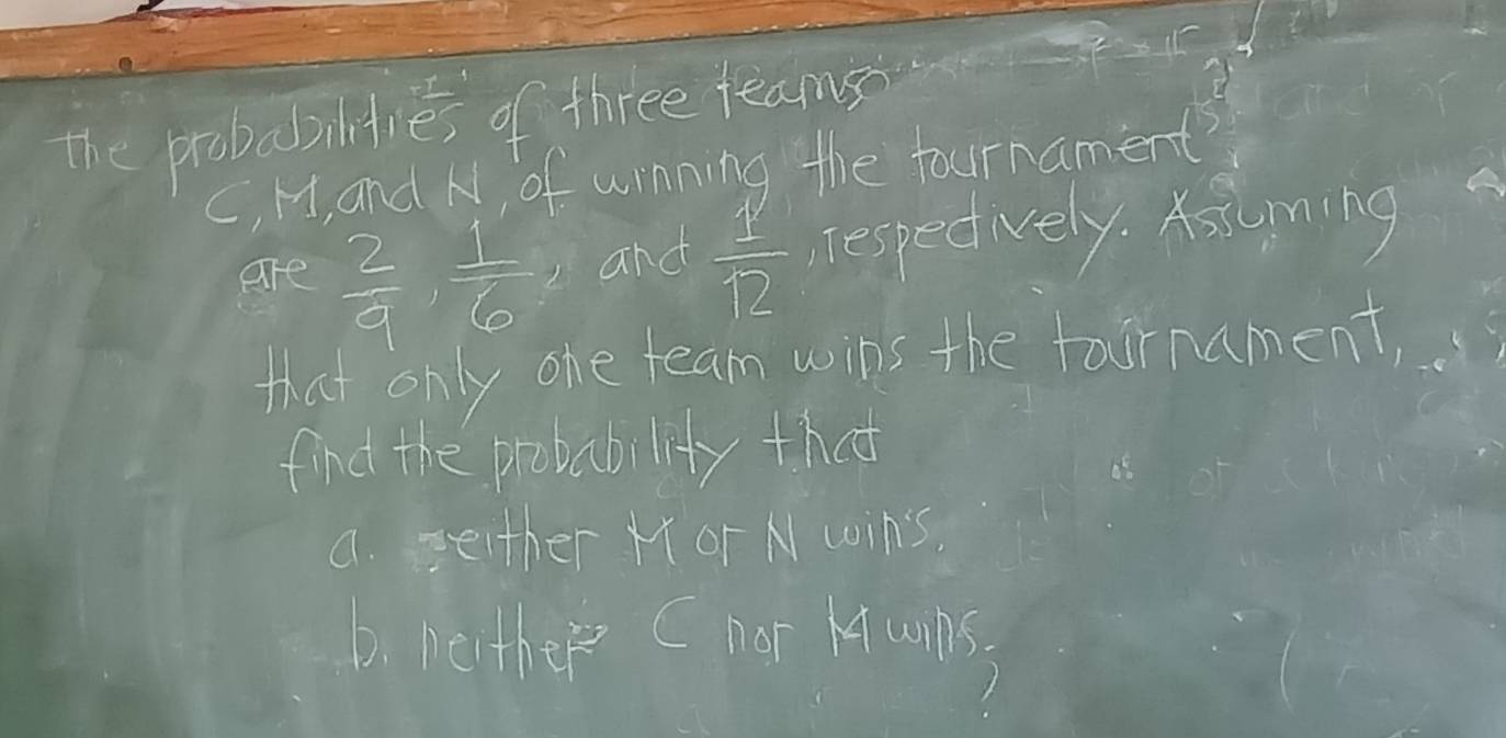 the probabilities of three teams 
C, H, and N, of winning the tournament? 
are  2/9 ,  1/6  and  1/12  respediely. Ksming 
that only one team wins the taornament, 
find the probability that 
a. seither Mor N wins, 
D. beither C nor Kquns.