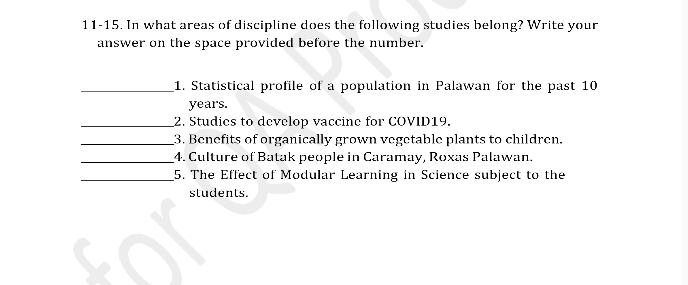 11-15. In what areas of discipline does the following studies belong? Write your 
answer on the space provided before the number. 
_1. Statistical profile of a population in Palawan for the past 10
years. 
_2. Studies to develop vaccine for COVID19. 
_3. Benefits of organically grown vegetable plants to children. 
_4. Culture of Batak people in Caramay, Roxas Palawan. 
_5. The Effect of Modular Learning in Science subject to the 
students.