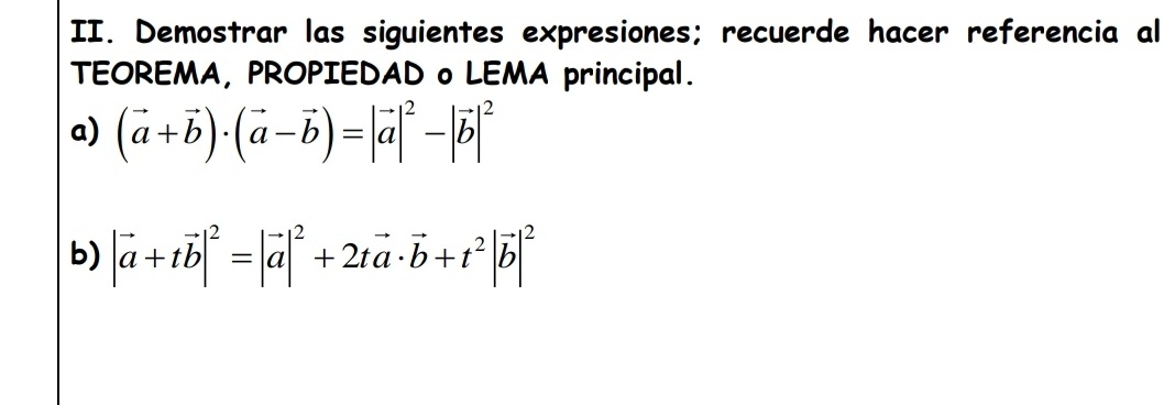 Demostrar las siguientes expresiones; recuerde hacer referencia al
TEOREMA, PROPIEDAD o LEMA principal.
a) (vector a+vector b)· (vector a-vector b)=|vector a|^2-|vector b|^2
b) |vector a+tvector b|^2=|vector a|^2+2tvector a· vector b+t^2|vector b|^2