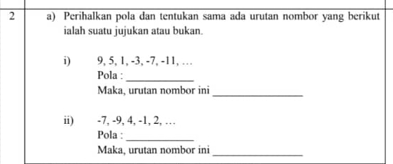 Perihalkan pola dan tentukan sama ada urutan nombor yang berikut 
ialah suatu jujukan atau bukan. 
i) 9, 5, 1, -3, -7, -11, … 
Pola :_ 
Maka, urutan nombor ini_ 
ii) -7, -9, 4, -1, 2, … 
Pola :_ 
Maka, urutan nombor ini_