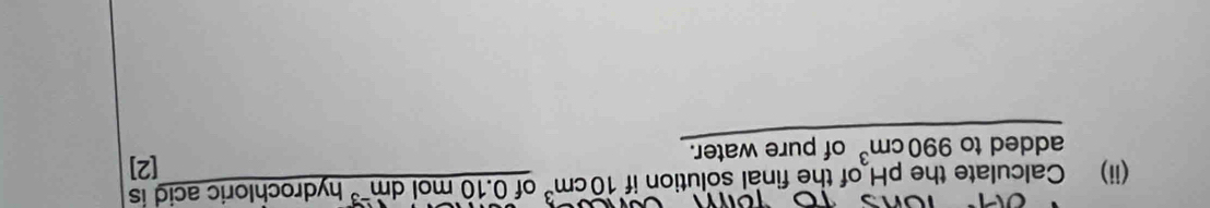 (ii) Calculate the pH of the final solution if 10cm^3 of 0.10 mol dm³ hydrochloric acid is 
added to 990cm^3 of pure water. 
[2]