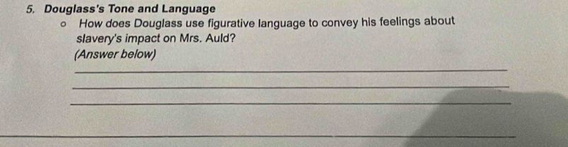 Douglass's Tone and Language 
○ How does Douglass use figurative language to convey his feelings about 
slavery's impact on Mrs. Auld? 
(Answer below) 
_ 
_ 
_ 
_