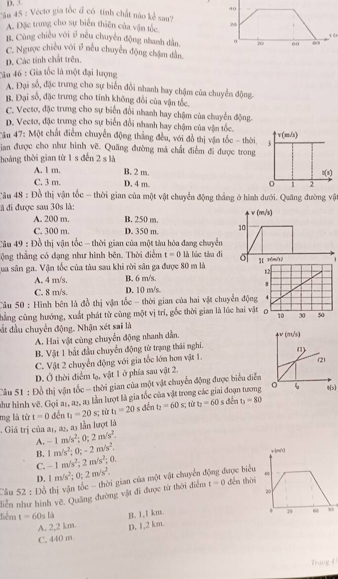 Véctơ gia tốc đ có tính chất nào kể sau?
A. Đặc trưng cho sự biển thiên của vận tốc
20
B. Cùng chiều với # nếu chuyên động nhanh dần 20 60 80 e (
o
C. Ngược chiều với # nếu chuyển động chậm dần
D. Các tính chất trên.
Câu 46 : Gia tốc là một đại lượng
A. Đại số, đặc trưng cho sự biển đồi nhanh hay chậm của chuyển động.
B. Đại số, đặc trưng cho tính không đổi của vận tốc.
C. Vectơ, đặc trưng cho sự biến đồi nhanh hay chậm của chuyển động.
D. Vectơ, đặc trưng cho sự biến đổi nhanh hay chậm của vận tốc.
Cầu 47: Một chất điểm chuyển động thắng đều, với đồ thị vận tốc - thời.
Sian được cho như hình vẽ. Quãng đường mà chất điểm đi được trong
hoảng thời gian từ 1 s đến 2sla
A. 1 m. B. 2 m.
C. 3 m. D. 4 m. 
Câu 48 : Đồ thị vận tốc - thời gian của một vật chuyển động thẳng ở hình dưới. Quãng đường vật
đã đi được sau 30s là:
A. 200 m. B. 250 m.
C. 300 m. D. 350 m.
Câu 49 : Đồ thị vận tốc - thời gian của một tàu hỏa đang chuyển
tộng thẳng có dạng như hình bên. Thời điểm t=0 là lúc tàu đi
qua sân ga. Vận tốc của tàu sau khi rời sân ga được 80 m là
A. 4 m/s. B. 6 m/s.
C. 8 m/s. D. 10 m/s.
Câu 50 : Hình bên là đồ thị vận tốc - thời gian của hai vật chuyển động
chẳng cùng hướng, xuất phát từ cùng một vị trí, gốc thời gian là lúc hai vật
đắt đầu chuyển động. Nhận xét sai là
A. Hai vật cùng chuyển động nhanh dần.
B. Vật 1 bắt đầu chuyển động từ trạng thái nghi.
C. Vật 2 chuyển động với gia tốc lớn hơn vật 1.
D. Ở thời điểm tạ, vật 1 ở phía sau vật 2.
Câu 51 : Đồ thị vận tốc - thời gian của một vật chuyển động được biểu diễn
như hình vẽ. Gọi a1, a2, a3 lần lượt là gia tốc của vật trong các giai đoạn tươngt(s)
mg là từ t=0 đến t_1=20s;; từ t_1=20sden t_2=60s; từ t_2=60 s đến t_3=80
Giá trị của a1, a2, a3 lần lượt là
A. -1m/s^2;0;2m/s^2.
B. 1m/s^2;0;-2m/s^2.
C. -1m/s^2;2m/s^2;0.
D. 1m/s^2;0;2m/s^2.
Cầâu 52 : Đồ thị vận tốc - thời gian của một vật chuyển động được biểu
diễn như hình vẽ. Quãng đường vật đi được từ thời điểm t=0 dến thời
điểm t=60s 1 à
B. 1,1 km.
0
A. 2,2 km. D. 1,2 km.
C. 440 m