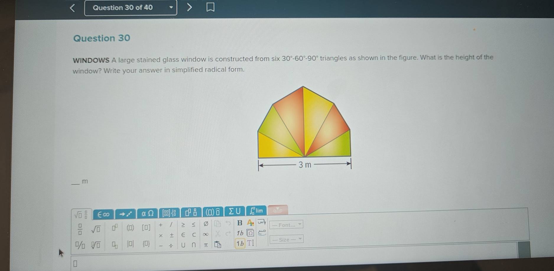 WINDOWS A large stained glass window is constructed from six 30°-60°-90° triangles as shown in the figure. What is the height of the 
window? Write your answer in simplified radical form. 
_m
sqrt(□ ) □ /□   ∈∞ αΩ [a8]<3 FI (o) Σ ∪ ∫ lim 
 □ /□   sqrt(□ ) □^(□) () [0] / > < Ø B 
Font 
C ∞ 1b 
%  sqrt[□](□ ) □ _□  beginvmatrix □ endvmatrix 0 — Size 
U π 1/