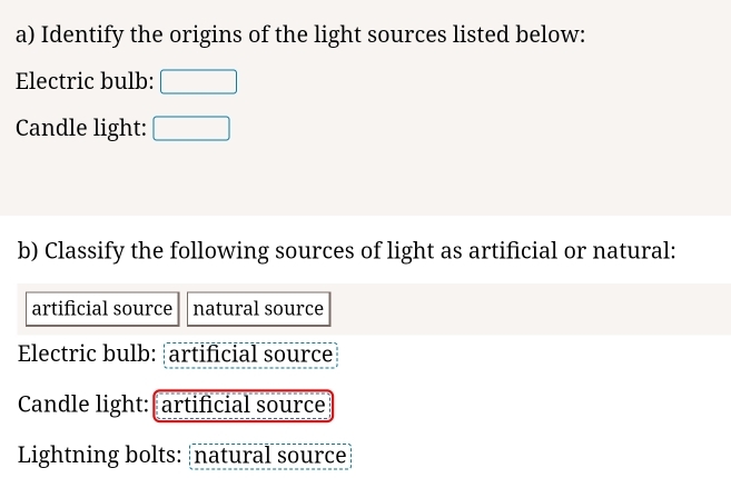 Identify the origins of the light sources listed below: 
Electric bulb: 
Candle light: 
b) Classify the following sources of light as artificial or natural: 
artificial source natural source 
Electric bulb: artificial source 
Candle light: artificial source 
Lightning bolts: natural source