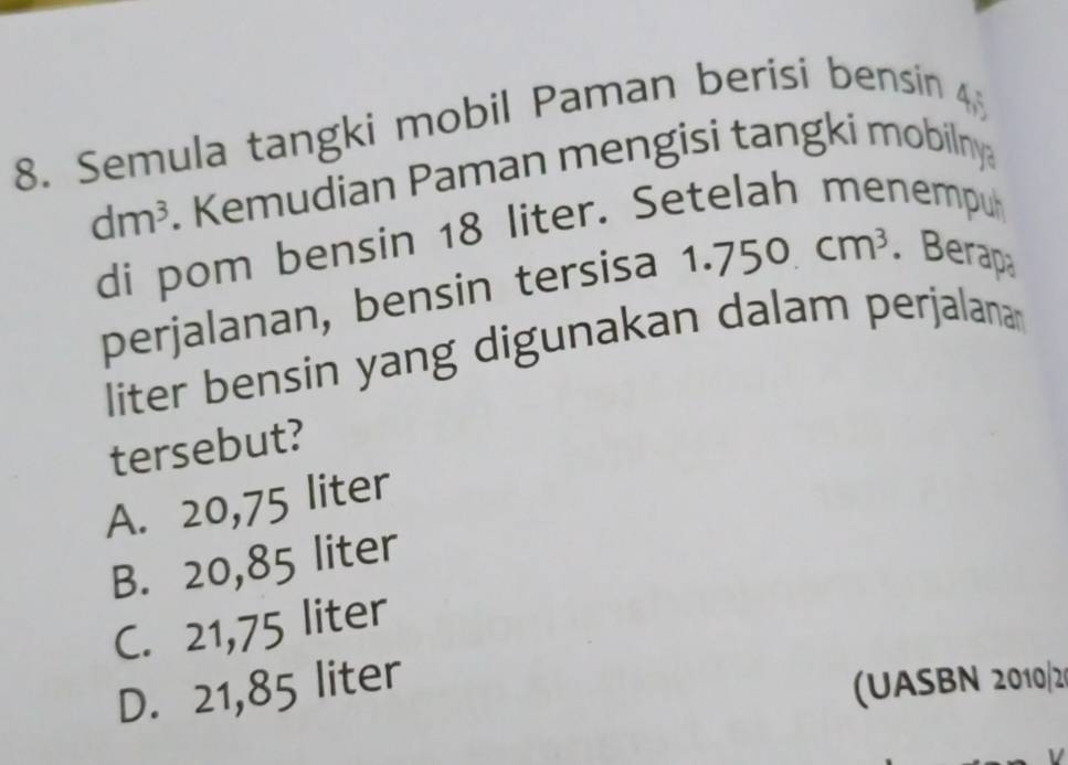 Semula tangki mobil Paman berisi bensin
dm^3. Kemudian Paman mengisi tangki mobilny
di pom bensin 18 liter. Setelah menempuh
perjalanan, bensin tersisa 1.750cm^3. Berapa
liter bensin yang digunakan dalam perjalana
tersebut?
A. 20,75 liter
B. 20,85 liter
C. 21,75 liter
D. 21,85 liter
(UASBN 2010/2