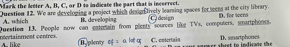 Mark the letter A, B, C, or D to indicate the part that is incorrect.
Question 12. We are developing a project which design lively learning spaces for teens at the city library.
A. which B. developing C design D. for teens
Question 13. People now can entertain from plenty sources like TVs, computers, smartphones,
ntertainment centres.
A. like B. plenty C. entertain D. smartphones
our answer sheet to indicate the