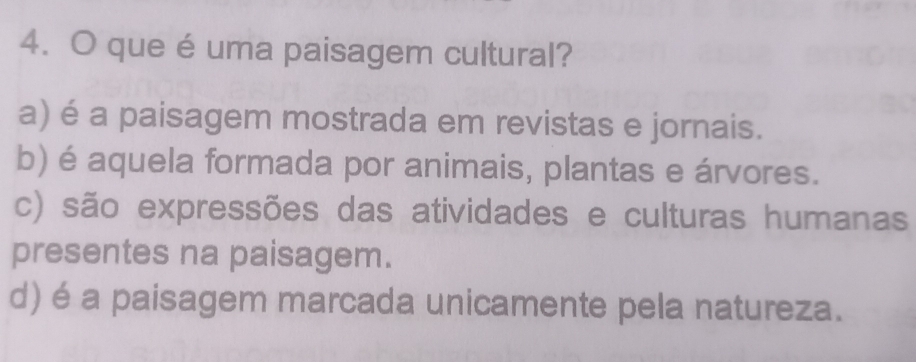 que é uma paisagem cultural?
a) é a paisagem mostrada em revistas e jornais.
b) é aquela formada por animais, plantas e árvores.
c) são expressões das atividades e culturas humanas
presentes na paisagem.
d) é a paisagem marcada unicamente pela natureza.