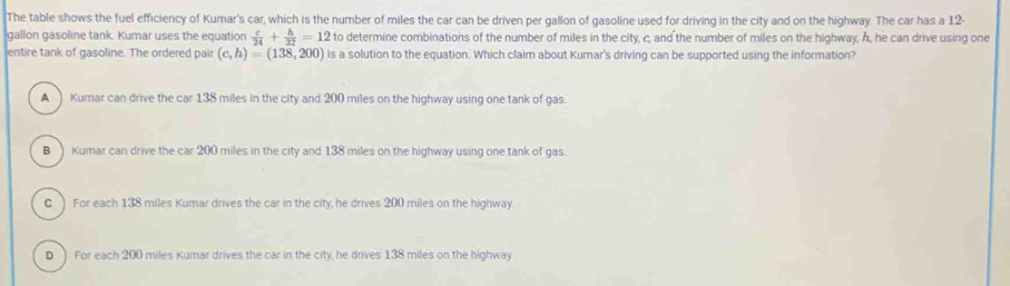 The table shows the fuel efficiency of Kumar's car, which is the number of miles the car can be driven per gallon of gasoline used for driving in the city and on the highway. The car has a 12-
gallon gasoline tank. Kumar uses the equation  c/24 + h/32 =12 to determine combinations of the number of miles in the city, c, and the number of miles on the highway, h, he can drive using one
entire tank of gasoline. The ordered pair (c,h)=(13overline 8,200) is a solution to the equation. Which claim about Kumar's driving can be supported using the information?
A Kumar can drive the car 138 miles in the city and 200 miles on the highway using one tank of gas.
BKumar can drive the car 200 miles in the city and 138 miles on the highway using one tank of gas.
C ) For each 138 miles Kumar drives the car in the city, he drives 200 miles on the highway.
D ) For each 200 miles Kumar drives the car in the city, he drives 138 miles on the highway