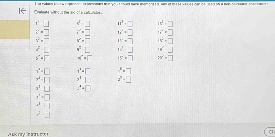 he values below represent expressions that you should have memorized. Any of these values can be used on a non-calculator assessment 
Evaluate without the aid of a calculator...
1^2=□ 6^2=□ 11^2=□ 16^2=□
2^2=□ 7^2=□ 12^2=□ 17^2=□
3^2=□ 8^2=□ 13^2=□ 18^2=□
4^2=□ 9^2=□ 14^2=□ 19^2=□
5^2=□ 10^2=□ 15^2=□ 20^2=□
1^3=□ 1^4=□ 1^5=□
2^3=□ 2^4=□ 2^5=□
3^3=□ 3^4=□
4^3=□
5^3=□
6^3=□
Ask my instructor Cle