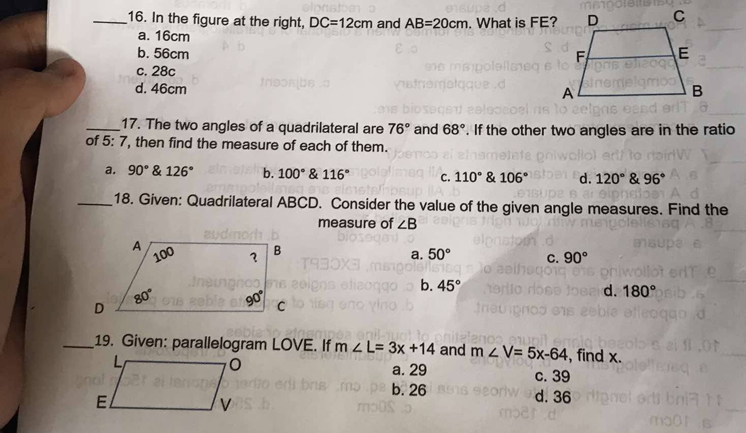 In the figure at the right, DC=12cm and AB=20cm. What is FE?
a. 16cm
b. 56cm
c. 28c
d. 46cm 
_17. The two angles of a quadrilateral are 76° and 68°. If the other two angles are in the ratio
of 5:7 , then find the measure of each of them.
a. 90° & 126° b. 100° & 116° C. 110° & 106° d. 120° & 96°
_18. Given: Quadrilateral ABCD. Consider the value of the given angle measures. Find the
measure of ∠ B
a.
50° C. 90°
b. 45°
d. 180°
_19. Given: parallelogram LOVE. If m∠ L=3x+14 and m∠ V=5x-64 , find x.
a. 29 c. 39
b. 26 d. 36