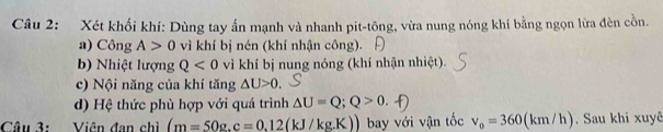 Xét khối khí: Dùng tay ấn mạnh và nhanh pit-tông, vừa nung nóng khí bằng ngọn lừa đèn cồn. 
a) Công A>0 vì khí bị nén (khí nhận công). 
b) Nhiệt lượng Q<0</tex> vì khí bị nung nóng (khí nhận nhiệt). 
c) Nội năng của khí tăng △ U>0. 
d) Hệ thức phù hợp với quá trình △ U=Q; Q>0. 
Câu 3: Viên đan chì (m=50g.c=0.12(kJ/kg.K)) bay với vận tốc v_0=360(km/h). Sau khi xuyê