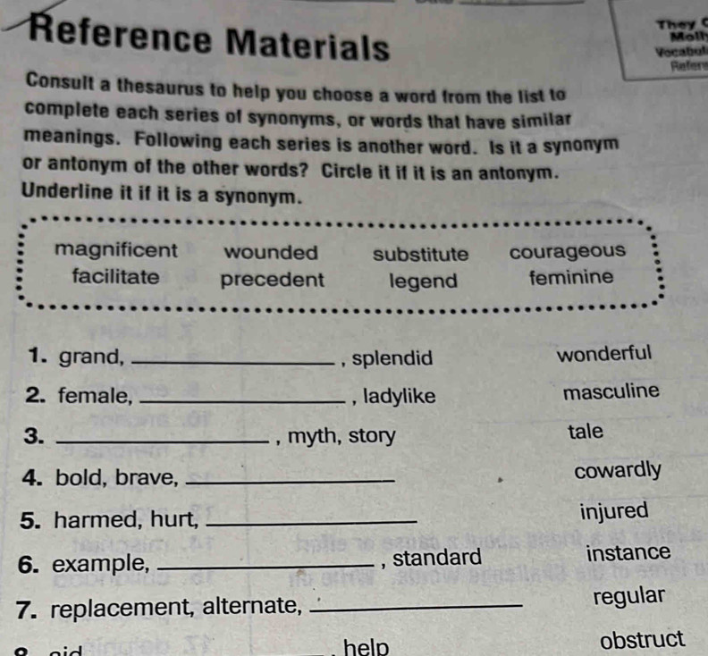 They (
Reference Materials
Moll
Vocabol
Refers
Consult a thesaurus to help you choose a word from the list to
complete each series of synonyms, or words that have similar
meanings. Following each series is another word. Is it a synonym
or antonym of the other words? Circle it if it is an antonym.
Underline it if it is a synonym.
magnificent wounded substitute courageous
facilitate precedent legend feminine
1. grand, _, splendid
wonderful
2. female, _, ladylike
masculine
3. _, myth, story tale
4. bold, brave,_
cowardly
5. harmed, hurt,_
injured
6. example, _, standard instance
7. replacement, alternate,_
regular
help obstruct